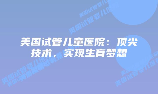 美国试管儿童医院：顶尖技术，实现生育梦想