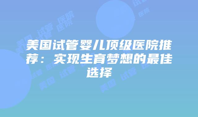 美国试管婴儿顶级医院推荐：实现生育梦想的最佳选择