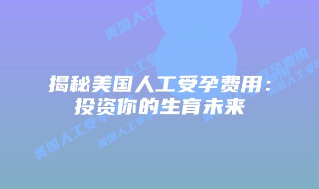 揭秘美国人工受孕费用：投资你的生育未来