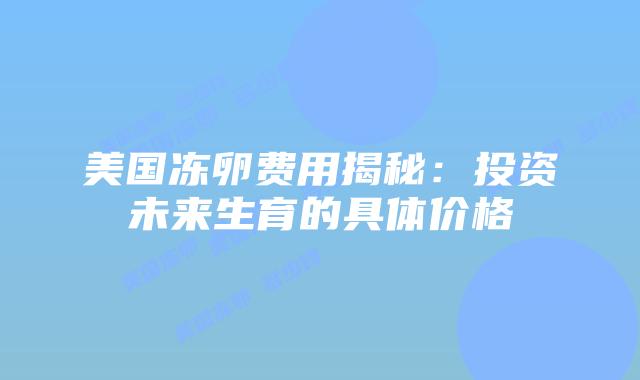 美国冻卵费用揭秘：投资未来生育的具体价格