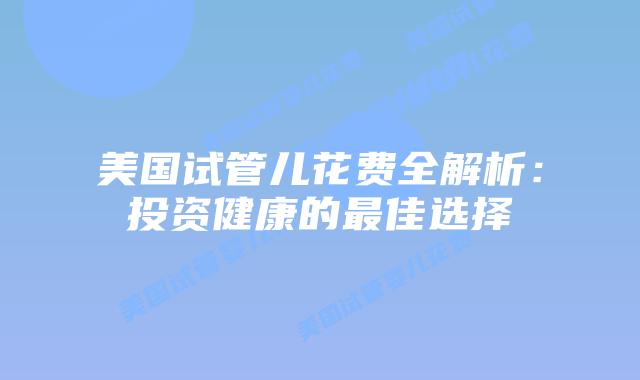 美国试管儿花费全解析：投资健康的最佳选择