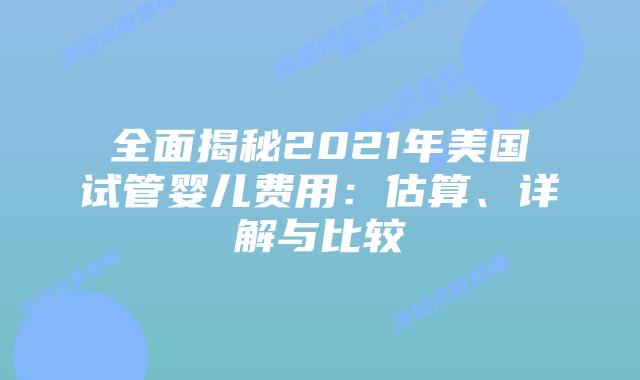 全面揭秘2021年美国试管婴儿费用：估算、详解与比较