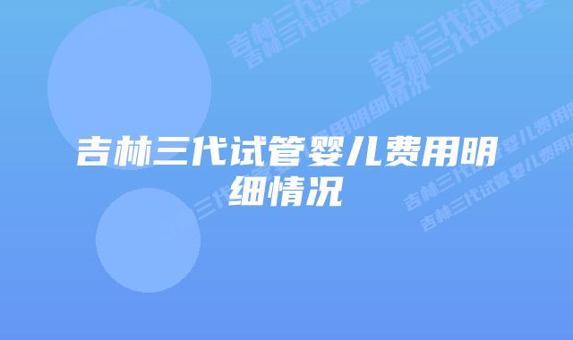 吉林三代试管婴儿费用明细情况