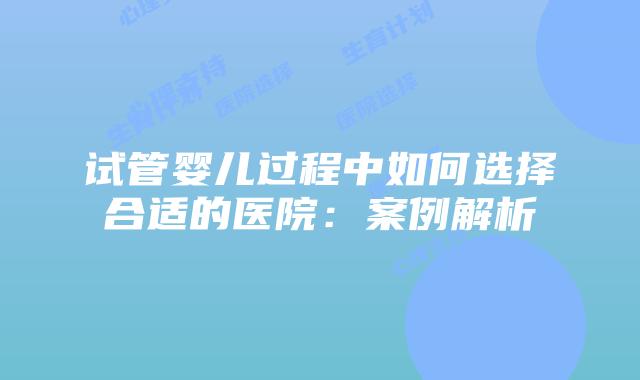 试管婴儿过程中如何选择合适的医院：案例解析