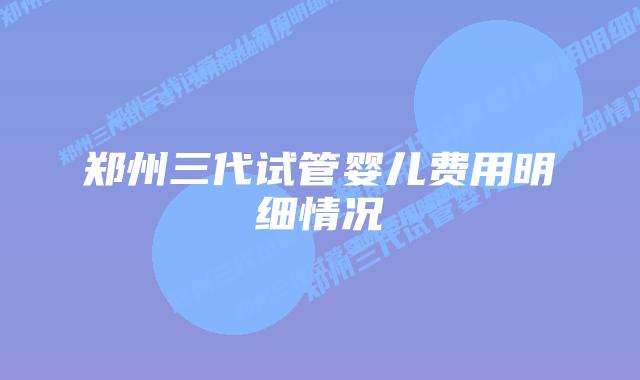 郑州三代试管婴儿费用明细情况