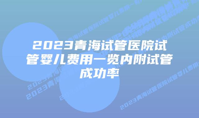 2023青海试管医院试管婴儿费用一览内附试管成功率