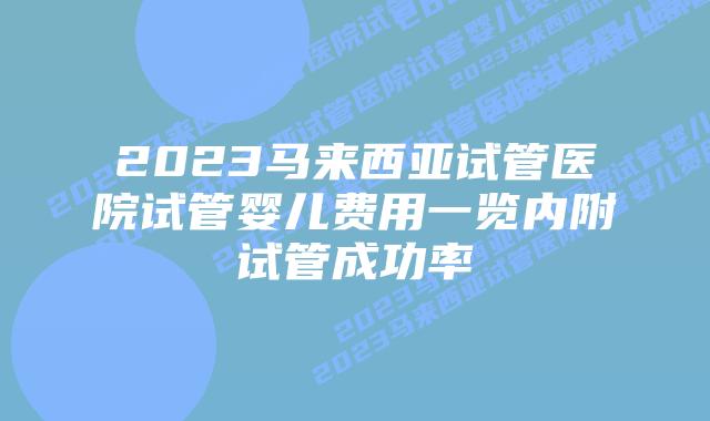 2023马来西亚试管医院试管婴儿费用一览内附试管成功率