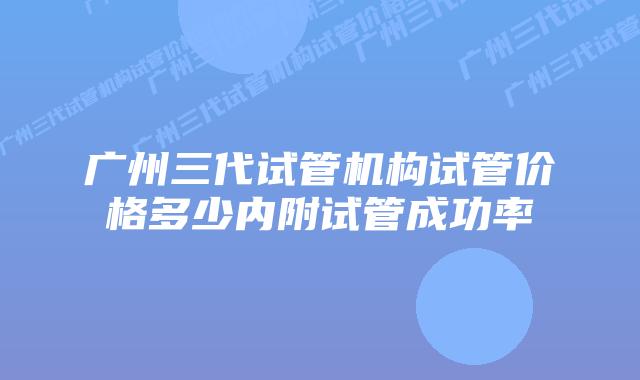 广州三代试管机构试管价格多少内附试管成功率