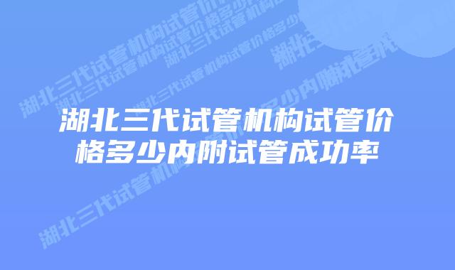 湖北三代试管机构试管价格多少内附试管成功率