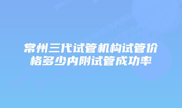 常州三代试管机构试管价格多少内附试管成功率