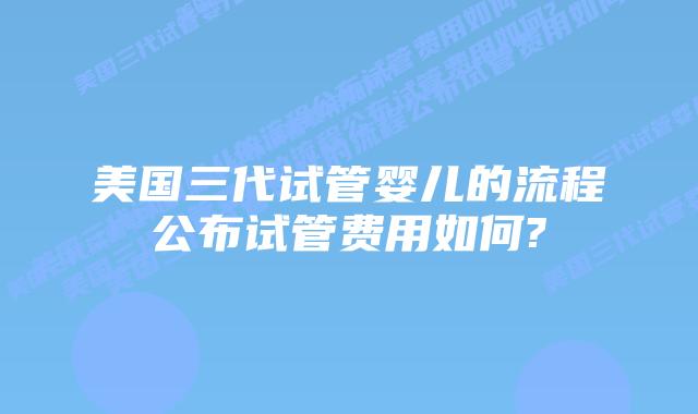 美国三代试管婴儿的流程公布试管费用如何?
