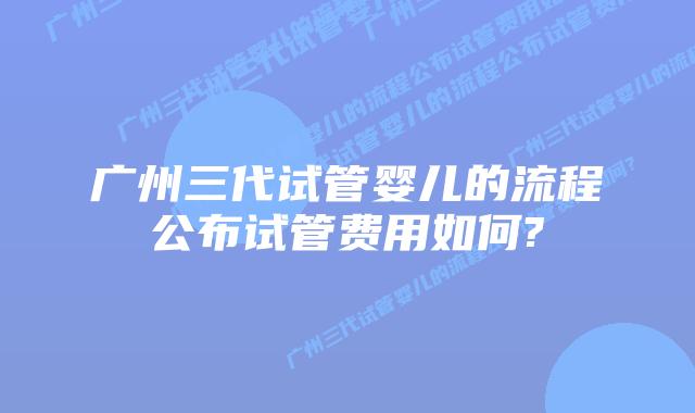 广州三代试管婴儿的流程公布试管费用如何?