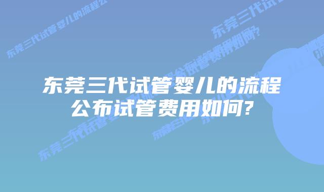 东莞三代试管婴儿的流程公布试管费用如何?