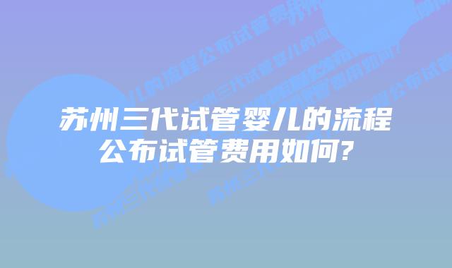 苏州三代试管婴儿的流程公布试管费用如何?