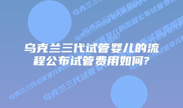 乌克兰三代试管婴儿的流程公布试管费用如何?