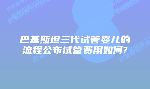 巴基斯坦三代试管婴儿的流程公布试管费用如何?