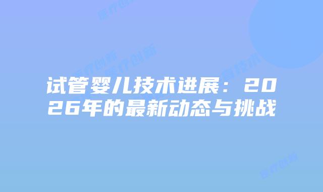 试管婴儿技术进展：2026年的最新动态与挑战