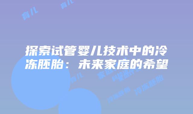 探索试管婴儿技术中的冷冻胚胎:未来家庭的希望