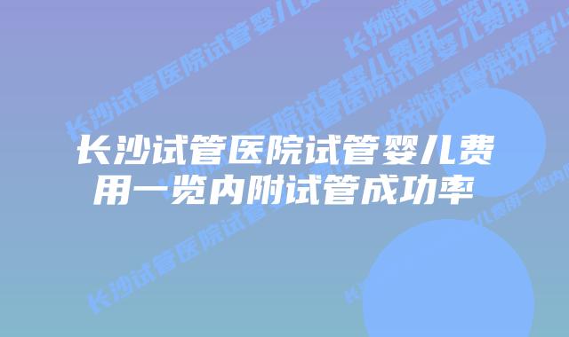 长沙试管医院试管婴儿费用一览内附试管成功率