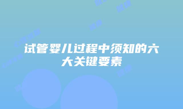 试管婴儿过程中须知的六大关键要素