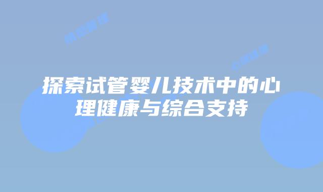 探索试管婴儿技术中的心理健康与综合支持