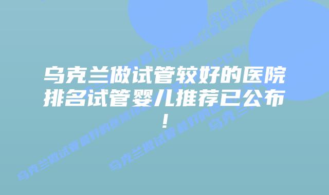 乌克兰做试管较好的医院排名试管婴儿推荐已公布!