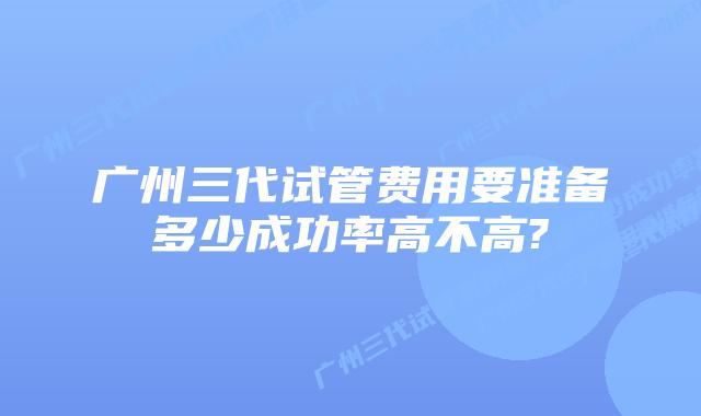 广州三代试管费用要准备多少成功率高不高?