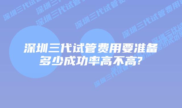 深圳三代试管费用要准备多少成功率高不高?