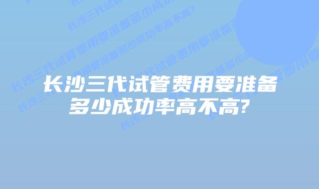 长沙三代试管费用要准备多少成功率高不高?