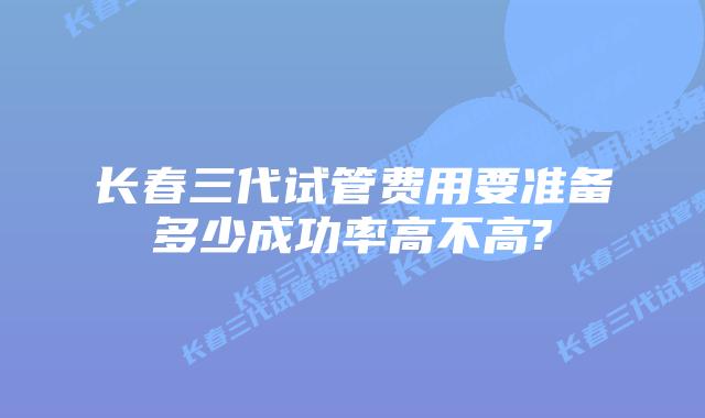 长春三代试管费用要准备多少成功率高不高?