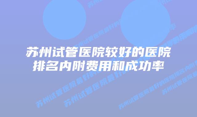 苏州试管医院较好的医院排名内附费用和成功率
