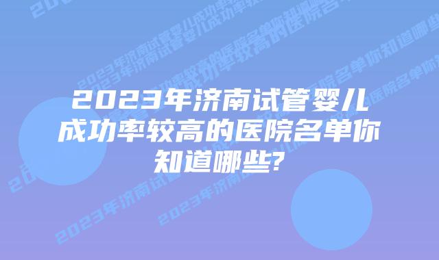 2023年济南试管婴儿成功率较高的医院名单你知道哪些?