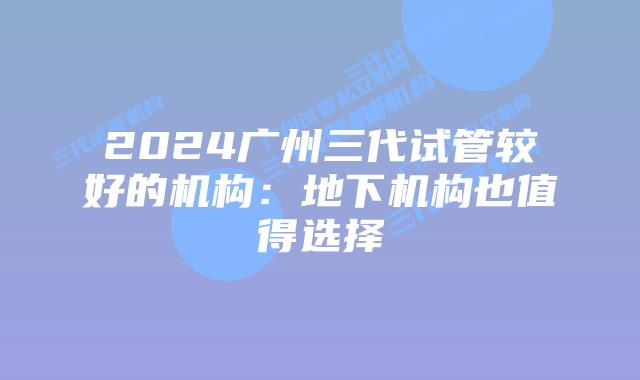 2024广州三代试管较好的机构:地下机构也值得选择