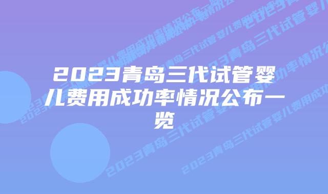 2023青岛三代试管婴儿费用成功率情况公布一览