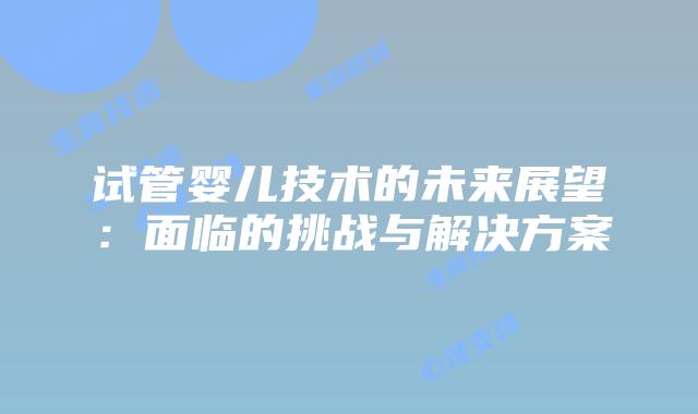 试管婴儿技术的未来展望:面临的挑战与解决方案