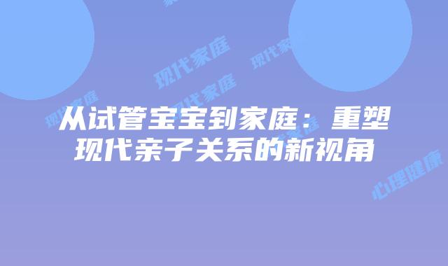 从试管宝宝到家庭：重塑现代亲子关系的新视角