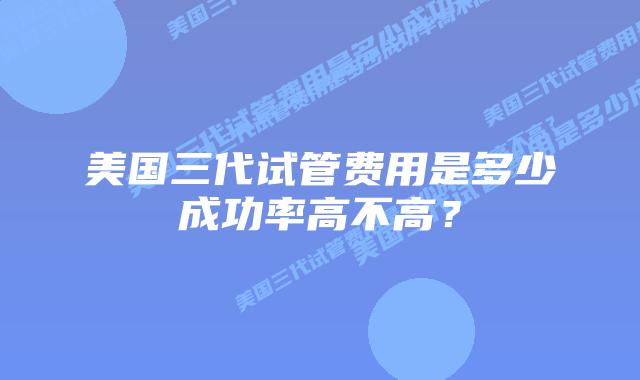 美国三代试管费用是多少成功率高不高?