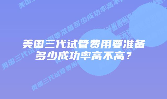美国三代试管费用要准备多少成功率高不高?