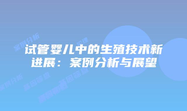 试管婴儿中的生殖技术新进展：案例分析与展望