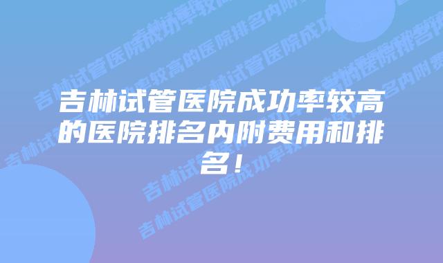 吉林试管医院成功率较高的医院排名内附费用和排名!