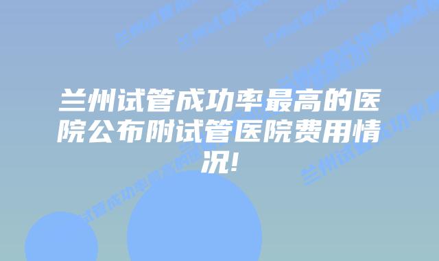 兰州试管成功率最高的医院公布附试管医院费用情况!
