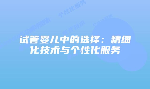 试管婴儿中的选择：精细化技术与个性化服务