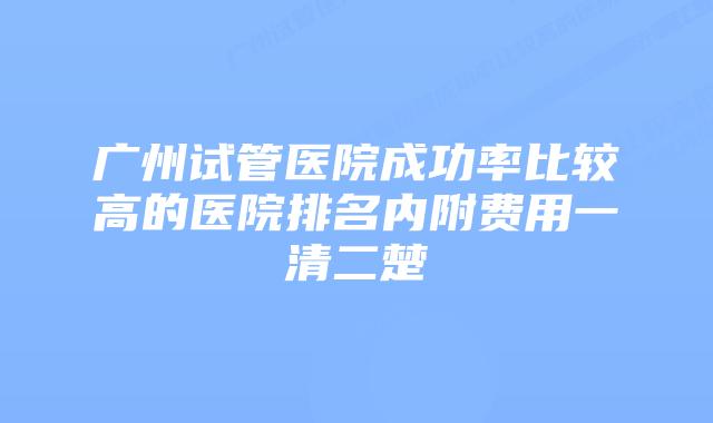 广州试管医院成功率比较高的医院排名内附费用一清二楚