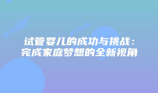 试管婴儿的成功与挑战：完成家庭梦想的全新视角