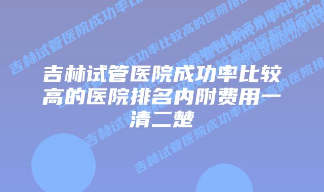 吉林试管医院成功率比较高的医院排名内附费用一清二楚