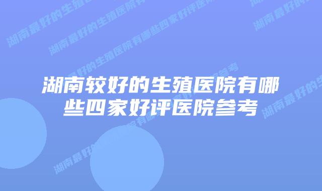 湖南较好的生殖医院有哪些四家好评医院参考