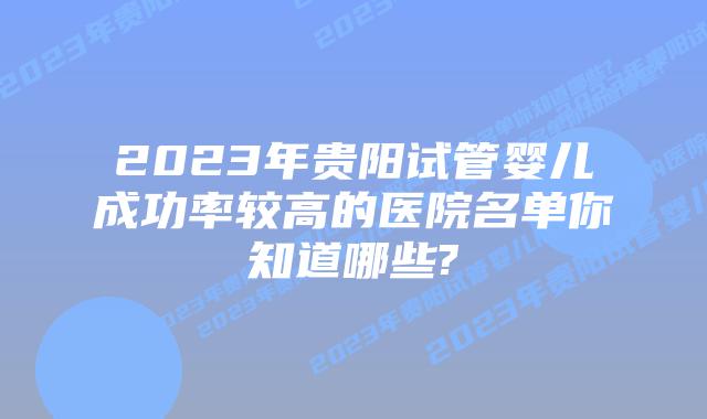 2023年贵阳试管婴儿成功率较高的医院名单你知道哪些?