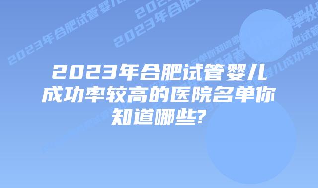 2023年合肥试管婴儿成功率较高的医院名单你知道哪些?