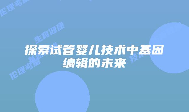 探索试管婴儿技术中基因编辑的未来
