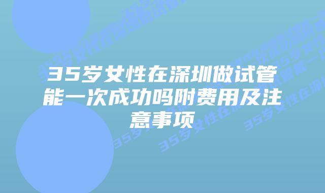 35岁女性在深圳做试管能一次成功吗附费用及注意事项